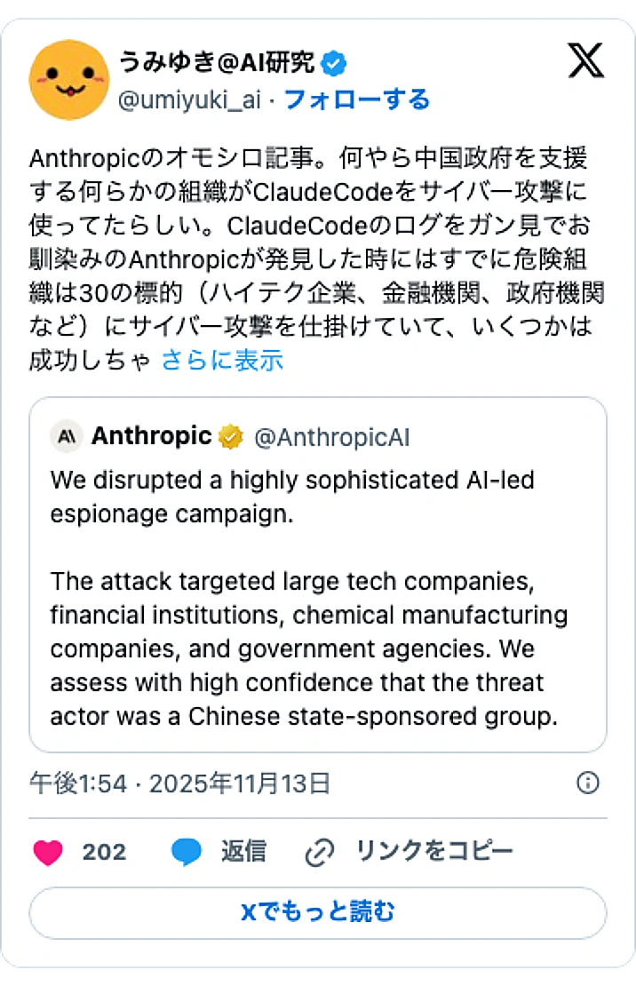 @umiyuki_aiのXポスト: Anthropicのオモシロ記事。何やら中国政府を支援する何らかの組織がClaudeCodeをサイバー攻撃に使ってたらしい。ClaudeCodeのログをガン見でお馴染みのAnthropicが発見した時にはすでに危険組織は30の標的（ハイテク企業、金融機関、政府機関など）にサイバ…