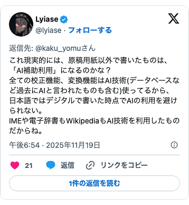 @lyiaseのXポスト: これ現実的には、原稿用紙以外で書いたものは、「AI補助利用」になるのかな？ 全ての校正機能、変換機能はAI技術(データベースなど過去にAIと言われたものも含む)使ってるから、日本語ではデジタルで書いた時点でAIの利用を避けられない。 IMEや電子辞書もWikipediaもAI技…