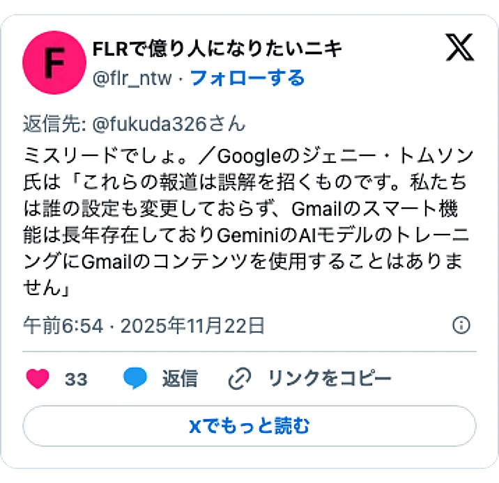 @flr_ntwのXポスト: ミスリードでしょ。/Googleのジェニー・トムソン氏は「これらの報道は誤解を招くものです。私たちは誰の設定も変更しておらず、Gmailのスマート機能は長年存在しておりGeminiのAIモデルのトレーニングにGmailのコンテンツを使用することはありません」