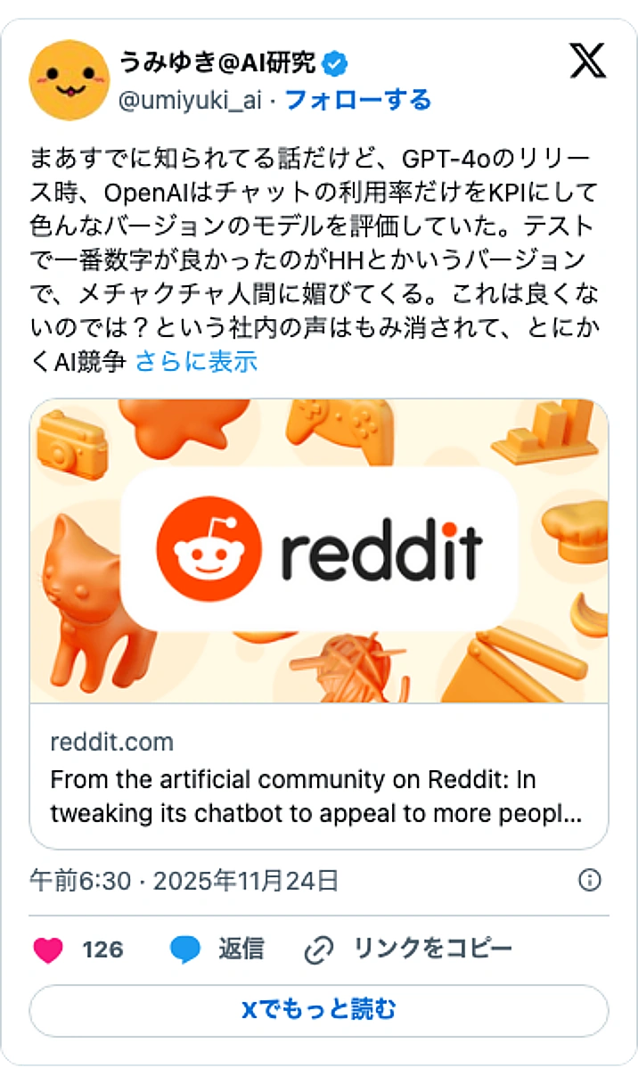 @umiyuki_aiのXポスト: まあすでに知られてる話だけど、GPT-4oのリリース時、OpenAIはチャットの利用率だけをKPIにして色んなバージョンのモデルを評価していた。テストで一番数字が良かったのがHHとかいうバージョンで、メチャクチャ人間に媚びてくる。これは良くないのでは？という社内の声はもみ消され…