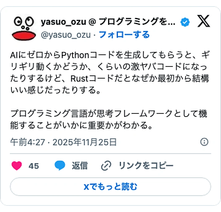 @yasuo_ozuのXポスト: AIにゼロからPythonコードを生成してもらうと、ギリギリ動くかどうか、くらいの激ヤバコードになったりするけど、Rustコードだとなぜか最初から結構いい感じだったりする。 プログラミング言語が思考フレームワークとして機能することがいかに重要かがわかる。