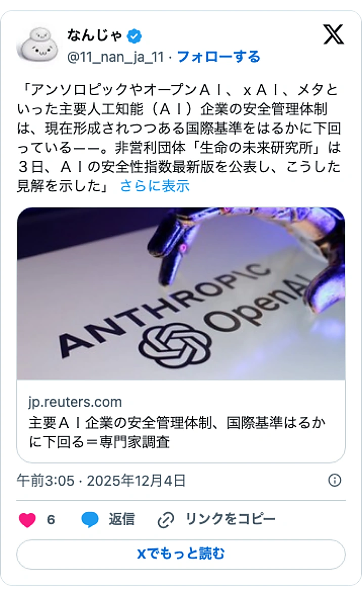 @11_nan_ja_11のXポスト: 「アンソロピックやオープンＡＩ、ｘＡＩ、メタといった主要人工知能（ＡＩ）企業の安全管理体制は、現在形成されつつある国際基準をはるかに下回っている――。非営利団体「生命の未来研究所」は３日、ＡＩの安全性指数最新版を公表し、こうした見解を示した」…