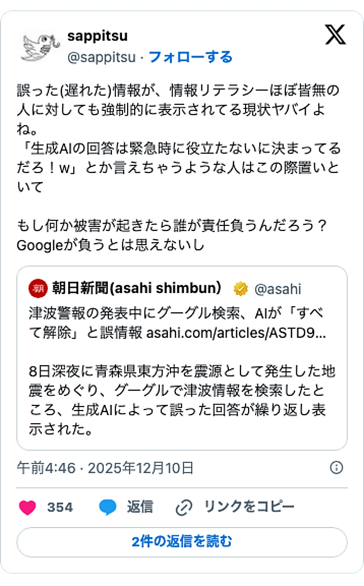 @sappitsuのXポスト: 誤った(遅れた)情報が、情報リテラシーほぼ皆無の人に対しても強制的に表示されてる現状ヤバイよね。 「生成Alの回答は緊急時に役立たないに決まってるだろ！w」とか言えちゃうような人はこの際置いといて もし何か被害が起きたら誰が責任負うんだろう？Googleが負うとは思えないし h…