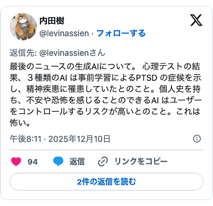 @levinassienのXポスト: 最後のニュースの生成AIについて。 心理テストの結果、３種類のAI は事前学習によるPTSD の症候を示し、精神疾患に罹患していたとのこと。個人史を持ち、不安や恐怖を感じることのできるAI はユーザーをコントロールするリスクが高いとのこと。これは怖い。