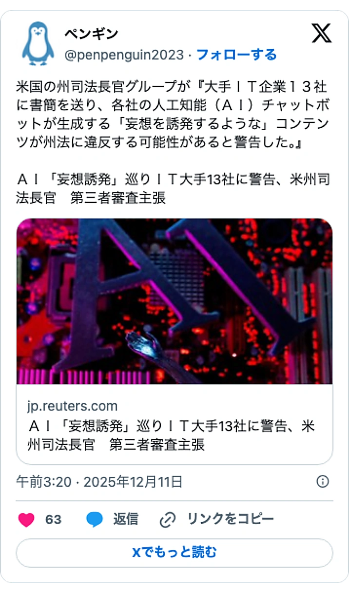 @penpenguin2023のXポスト: 米国の州司法長官グループが『大手ＩＴ企業１３社に書簡を送り、各社の人工知能（ＡＩ）チャットボットが生成する「妄想を誘発するような」コンテンツが州法に違反する可能性があると警告した。』 ＡＩ「妄想誘発」巡りＩＴ大手13社に警告、米州司法長官 第三者審査主張 https://t.c…