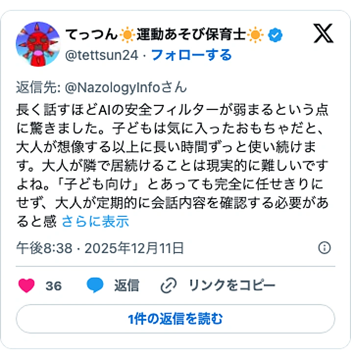 @tettsun24のXポスト: 長く話すほどAIの安全フィルターが弱まるという点に驚きました。子どもは気に入ったおもちゃだと、大人が想像する以上に長い時間ずっと使い続けます。大人が隣で居続けることは現実的に難しいですよね。「子ども向け」とあっても完全に任せきりにせず、大人が定期的に会話内容を確認する必要がある…